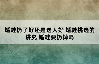 婚鞋扔了好还是送人好 婚鞋挑选的讲究 婚鞋要扔掉吗